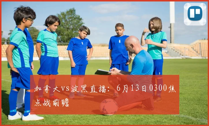 加拿大vs波黑直播:6月13日0300焦点战前瞻
