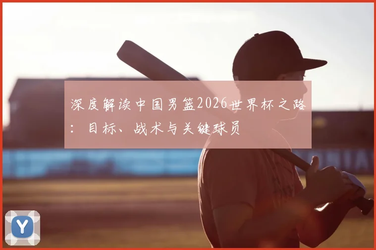 深度解读中国男篮2026世界杯之路:目标、战术与关键球员