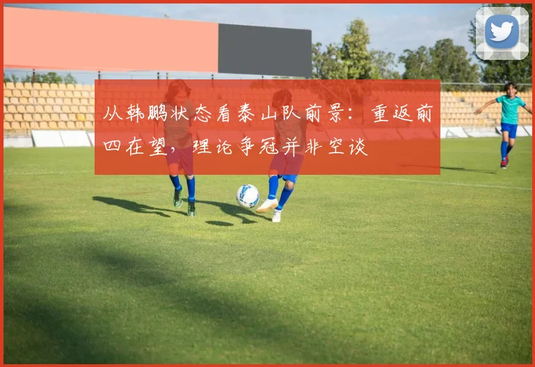 从韩鹏状态看泰山队前景:重返前四在望,理论争冠并非空谈