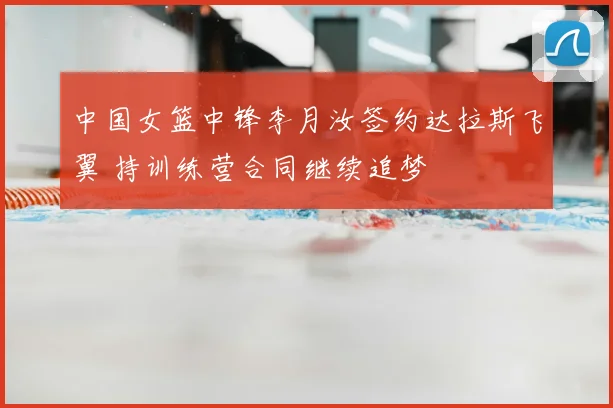 中国女篮中锋李月汝签约达拉斯飞翼 持训练营合同继续追梦