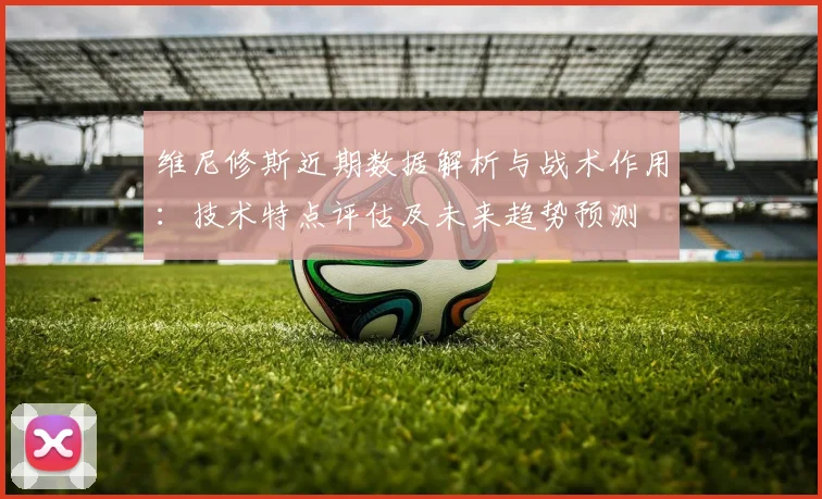 维尼修斯近期数据解析与战术作用：技术特点评估及未来趋势预测