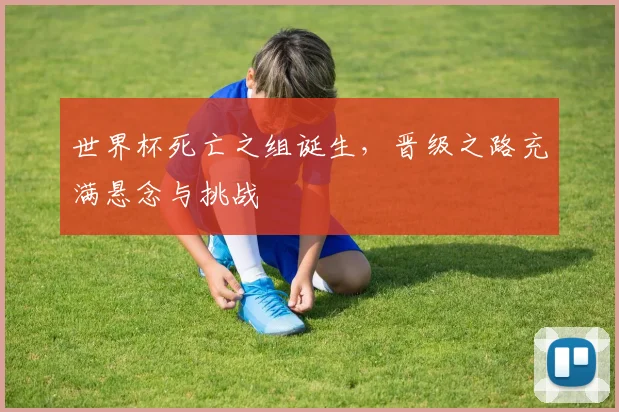 世界杯死亡之组诞生,晋级之路充满悬念与挑战