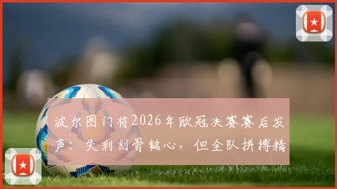 波尔图门将2026年欧冠决赛赛后发声:失利刻骨铭心,但全队拼搏精神值得骄傲