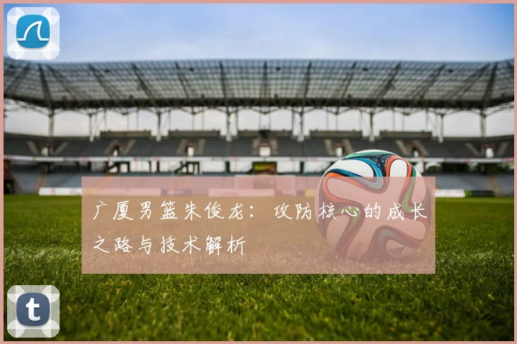广厦男篮朱俊龙：攻防核心的成长之路与技术解析
