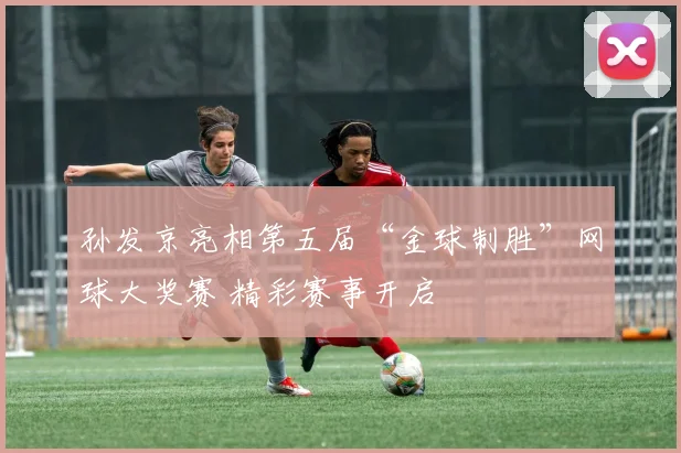 孙发京亮相第五届“金球制胜”网球大奖赛 精彩赛事开启