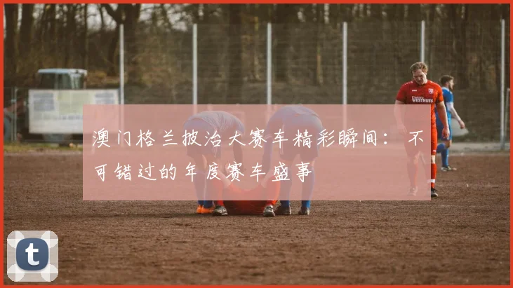 澳门格兰披治大赛车精彩瞬间:不可错过的年度赛车盛事