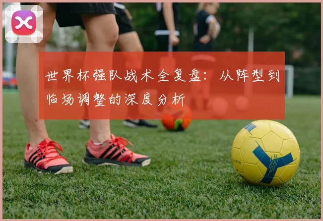 世界杯强队战术全复盘：从阵型到临场调整的深度分析