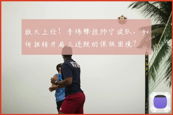 救火上任！李玮锋挂帅宁波队，如何扭转开局三连败的保级困境？