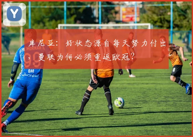 库尼亚:好状态源自每天努力付出,曼联为何必须重返欧冠?