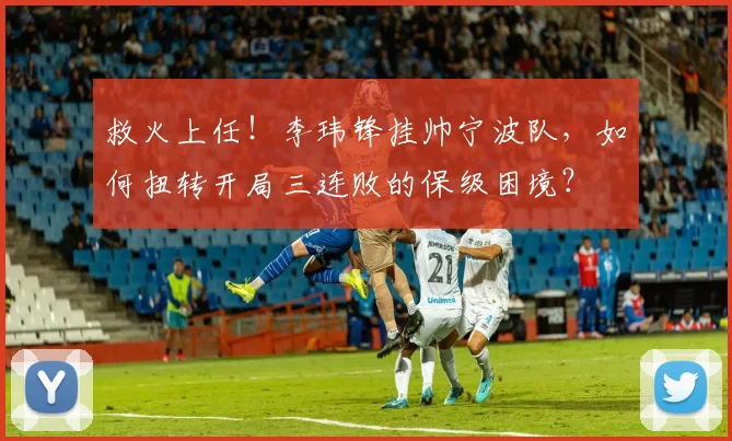 救火上任!李玮锋挂帅宁波队,如何扭转开局三连败的保级困境?